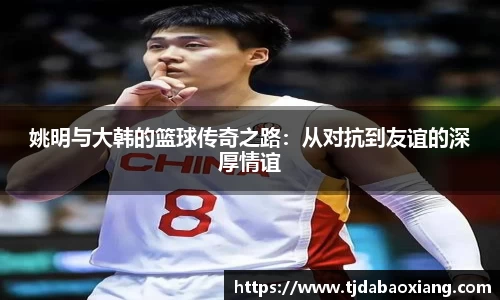 姚明与大韩的篮球传奇之路：从对抗到友谊的深厚情谊