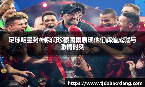 足球明星封神瞬间珍藏图集展现他们辉煌成就与激情时刻